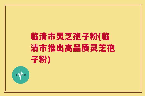 临清市灵芝孢子粉(临清市推出高品质灵芝孢子粉) 临清市灵芝孢子粉(临清市推出高品质灵芝孢子粉)