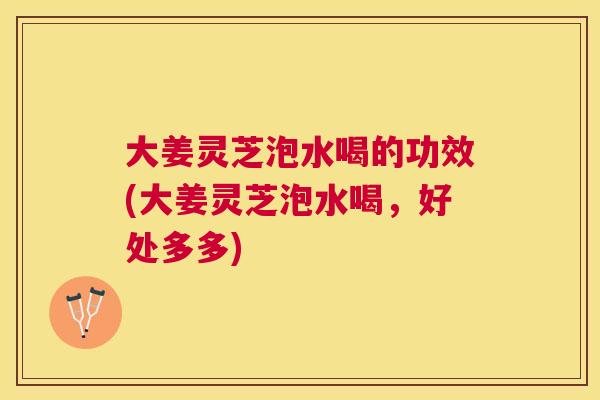 大姜灵芝泡水喝的功效(大姜灵芝泡水喝,好处多多) 大姜灵芝泡水喝的功效(大姜灵芝泡水喝,好处多多)