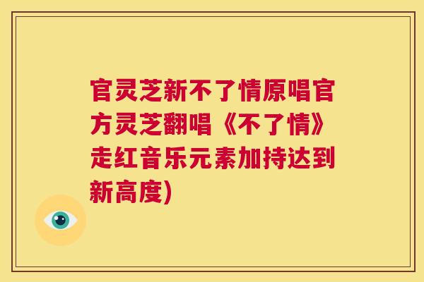 官灵芝新不了情原唱官方灵芝翻唱《不了情》走红音乐元素加持达到新高度) 官灵芝新不了情原唱官方灵芝翻唱《不了情》走红音乐元素加持达到新高度)