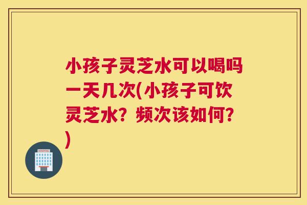 小孩子灵芝水可以喝吗一天几次(小孩子可饮灵芝水?频次该如何?) 小孩子灵芝水可以喝吗一天几次(小孩子可饮灵芝水?频次该如何?)