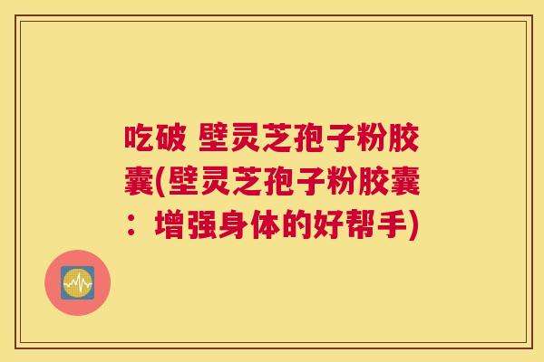 吃破 壁灵芝孢子粉胶囊(壁灵芝孢子粉胶囊:增强身体的好帮手) 吃破 壁灵芝孢子粉胶囊(壁灵芝孢子粉胶囊:增强身体的好帮手)