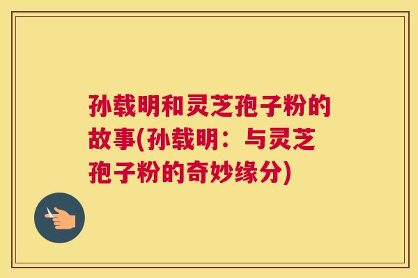 孙载明和灵芝孢子粉的故事(孙载明:与灵芝孢子粉的奇妙缘分) 孙载明和灵芝孢子粉的故事(孙载明:与灵芝孢子粉的奇妙缘分)