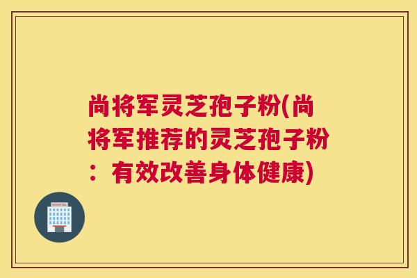 尚将军灵芝孢子粉(尚将军推荐的灵芝孢子粉:有效改善身体健康) 尚将军灵芝孢子粉(尚将军推荐的灵芝孢子粉:有效改善身体健康)