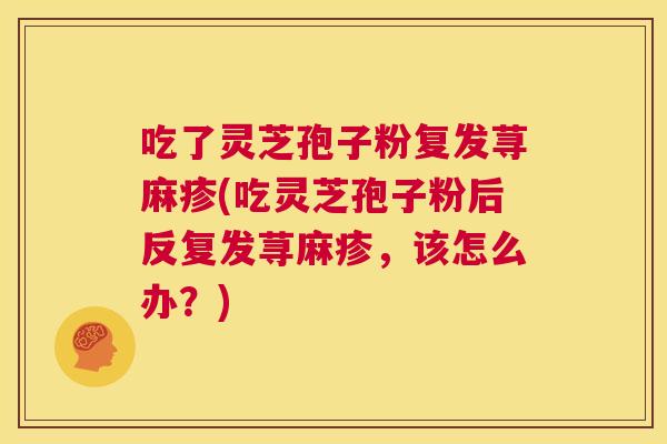 吃了灵芝孢子粉复发荨麻疹(吃灵芝孢子粉后反复发荨麻疹,该怎么办?) 吃了灵芝孢子粉复发荨麻疹(吃灵芝孢子粉后反复发荨麻疹,该怎么办?)