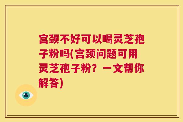 宫颈不好可以喝灵芝孢子粉吗(宫颈问题可用灵芝孢子粉?一文帮你解答) 宫颈不好可以喝灵芝孢子粉吗(宫颈问题可用灵芝孢子粉?一文帮你解答)