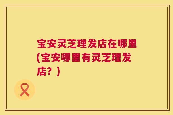 宝安灵芝理发店在哪里(宝安哪里有灵芝理发店?) 宝安灵芝理发店在哪里(宝安哪里有灵芝理发店?)