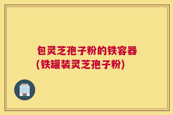 包灵芝孢子粉的铁容器(铁罐装灵芝孢子粉) 包灵芝孢子粉的铁容器(铁罐装灵芝孢子粉)