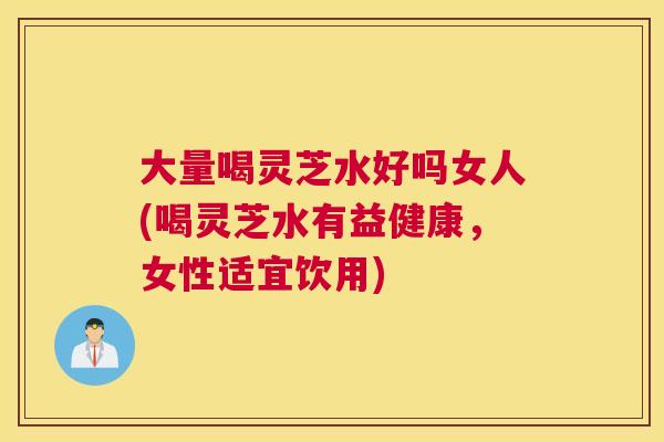 大量喝灵芝水好吗女人(喝灵芝水有益健康，女性适宜饮用)