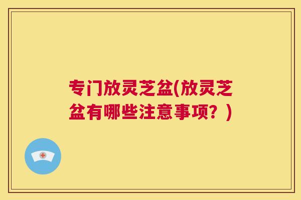 专门放灵芝盆(放灵芝盆有哪些注意事项?) 专门放灵芝盆(放灵芝盆有哪些注意事项?)