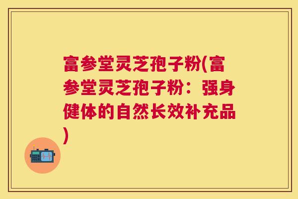富参堂灵芝孢子粉(富参堂灵芝孢子粉:强身健体的自然长效补充品) 富参堂灵芝孢子粉(富参堂灵芝孢子粉:强身健体的自然长效补充品)