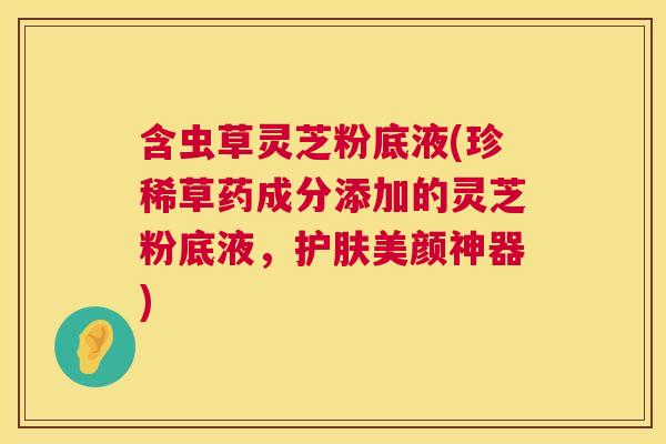 含虫草灵芝粉底液(珍稀草药成分添加的灵芝粉底液，护肤美颜神器)