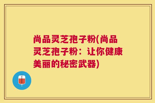 尚品灵芝孢子粉(尚品灵芝孢子粉:让你健康美丽的秘密武器) 尚品灵芝孢子粉(尚品灵芝孢子粉:让你健康美丽的秘密武器)