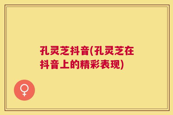 孔灵芝抖音(孔灵芝在抖音上的精彩表现)