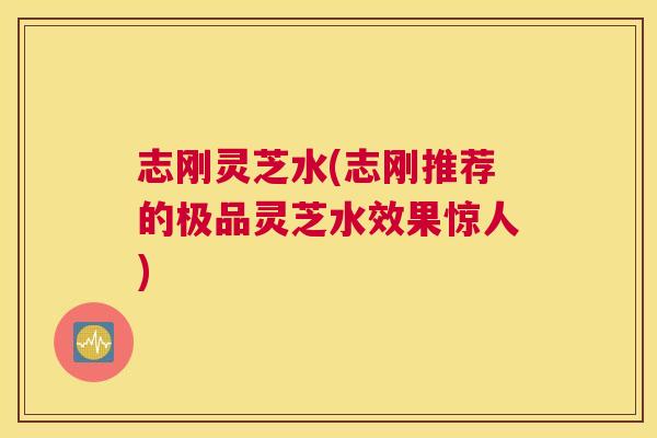 志刚灵芝水(志刚推荐的极品灵芝水效果惊人) 志刚灵芝水(志刚推荐的极品灵芝水效果惊人)