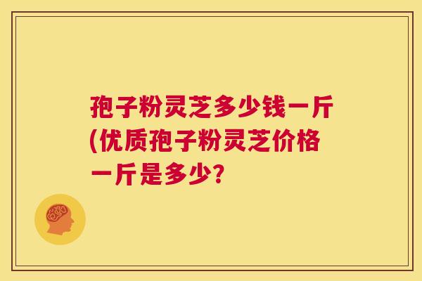 孢子粉灵芝多少钱一斤(优质孢子粉灵芝价格一斤是多少? 孢子粉灵芝多少钱一斤(优质孢子粉灵芝价格一斤是多少?