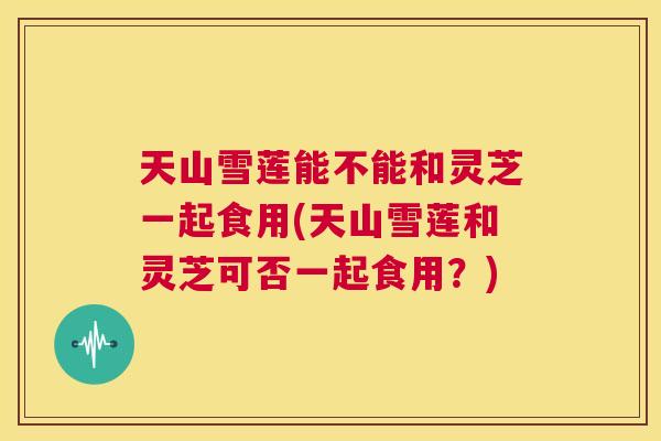 天山雪莲能不能和灵芝一起食用(天山雪莲和灵芝可否一起食用?) 天山雪莲能不能和灵芝一起食用(天山雪莲和灵芝可否一起食用?)