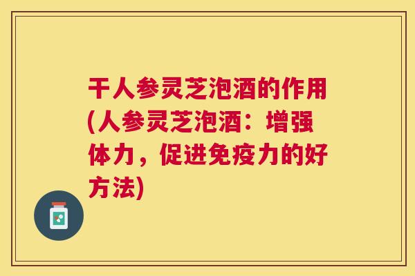 干人参灵芝泡酒的作用(人参灵芝泡酒:增强体力,促进免疫力的好方法) 干人参灵芝泡酒的作用(人参灵芝泡酒:增强体力,促进免疫力的好方法)