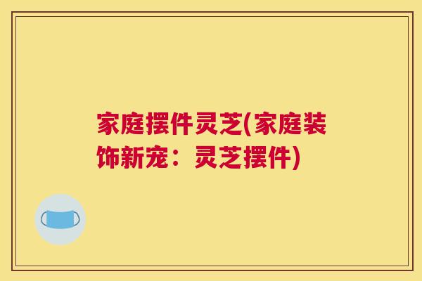 家庭摆件灵芝(家庭装饰新宠:灵芝摆件) 家庭摆件灵芝(家庭装饰新宠:灵芝摆件)