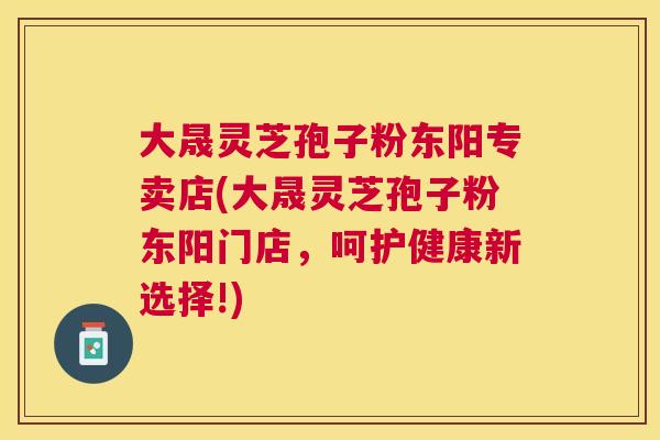 大晟灵芝孢子粉东阳专卖店(大晟灵芝孢子粉东阳门店,呵护健康新选择!) 大晟灵芝孢子粉东阳专卖店(大晟灵芝孢子粉东阳门店,呵护健康新选择!)