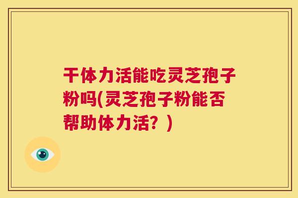 干体力活能吃灵芝孢子粉吗(灵芝孢子粉能否帮助体力活?) 干体力活能吃灵芝孢子粉吗(灵芝孢子粉能否帮助体力活?)