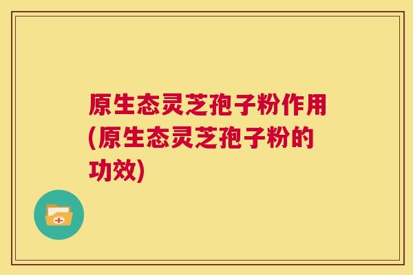 原生态灵芝孢子粉作用(原生态灵芝孢子粉的功效) 原生态灵芝孢子粉作用(原生态灵芝孢子粉的功效)