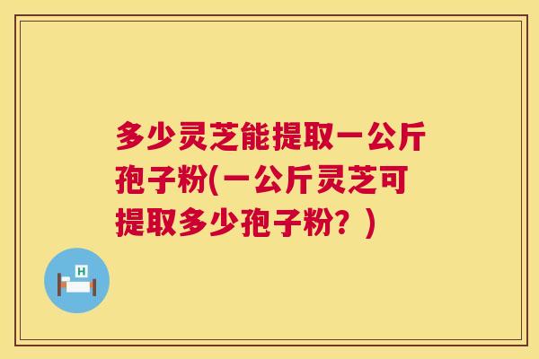 多少灵芝能提取一公斤孢子粉(一公斤灵芝可提取多少孢子粉?) 多少灵芝能提取一公斤孢子粉(一公斤灵芝可提取多少孢子粉?)