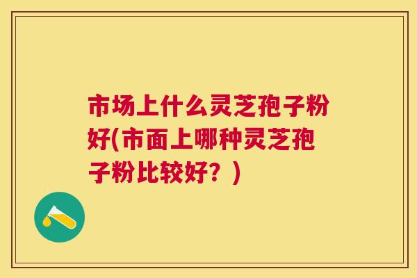 市场上什么灵芝孢子粉好(市面上哪种灵芝孢子粉比较好?) 市场上什么灵芝孢子粉好(市面上哪种灵芝孢子粉比较好?)