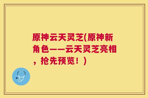 原神云天灵芝(原神新角色——云天灵芝亮相,抢先预览!) 原神云天灵芝(原神新角色——云天灵芝亮相,抢先预览!)