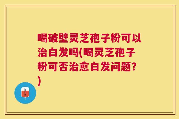 喝破壁灵芝孢子粉可以治白发吗(喝灵芝孢子粉可否治愈白发问题?) 喝破壁灵芝孢子粉可以治白发吗(喝灵芝孢子粉可否治愈白发问题?)