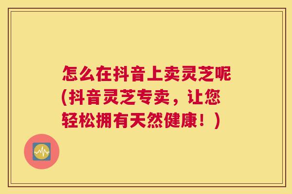 怎么在抖音上卖灵芝呢(抖音灵芝专卖,让您轻松拥有天然健康!) 怎么在抖音上卖灵芝呢(抖音灵芝专卖,让您轻松拥有天然健康!)