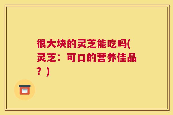 很大块的灵芝能吃吗(灵芝:可口的营养佳品?) 很大块的灵芝能吃吗(灵芝:可口的营养佳品?)