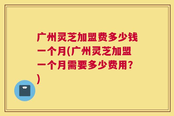 广州灵芝加盟费多少钱一个月(广州灵芝加盟一个月需要多少费用?) 广州灵芝加盟费多少钱一个月(广州灵芝加盟一个月需要多少费用?)