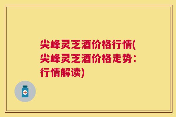 尖峰灵芝酒价格行情(尖峰灵芝酒价格走势:行情解读) 尖峰灵芝酒价格行情(尖峰灵芝酒价格走势:行情解读)