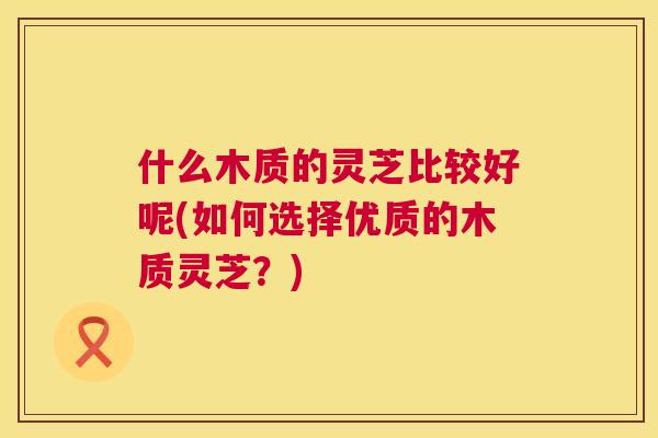 什么木质的灵芝比较好呢(如何选择优质的木质灵芝?) 什么木质的灵芝比较好呢(如何选择优质的木质灵芝?)
