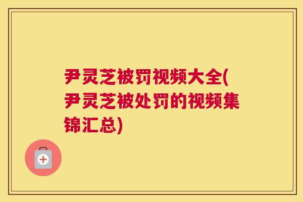 尹灵芝被罚视频大全(尹灵芝被处罚的视频集锦汇总) 尹灵芝被罚视频大全(尹灵芝被处罚的视频集锦汇总)