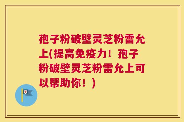 孢子粉破壁灵芝粉雷允上(提高免疫力!孢子粉破壁灵芝粉雷允上可以帮助你!) 孢子粉破壁灵芝粉雷允上(提高免疫力!孢子粉破壁灵芝粉雷允上可以帮助你!)
