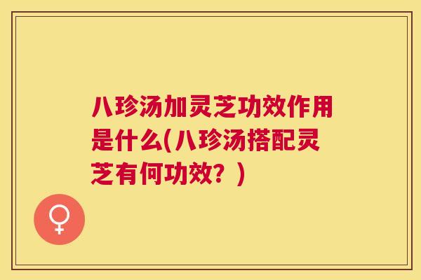 八珍汤加灵芝功效作用是什么(八珍汤搭配灵芝有何功效?) 八珍汤加灵芝功效作用是什么(八珍汤搭配灵芝有何功效?)