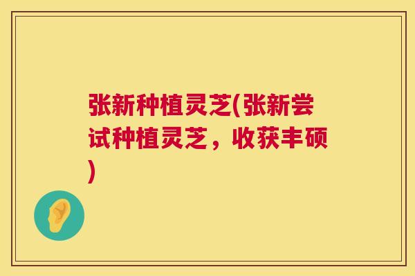 张新种植灵芝(张新尝试种植灵芝,收获丰硕) 张新种植灵芝(张新尝试种植灵芝,收获丰硕)