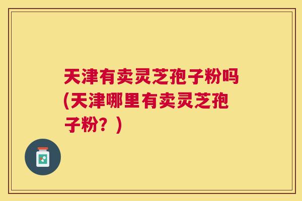 天津有卖灵芝孢子粉吗(天津哪里有卖灵芝孢子粉?) 天津有卖灵芝孢子粉吗(天津哪里有卖灵芝孢子粉?)