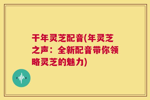 干年灵芝配音(年灵芝之声:全新配音带你领略灵芝的魅力) 干年灵芝配音(年灵芝之声:全新配音带你领略灵芝的魅力)