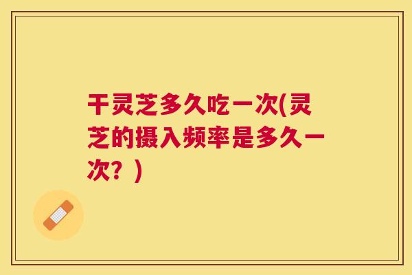 干灵芝多久吃一次(灵芝的摄入频率是多久一次?) 干灵芝多久吃一次(灵芝的摄入频率是多久一次?)