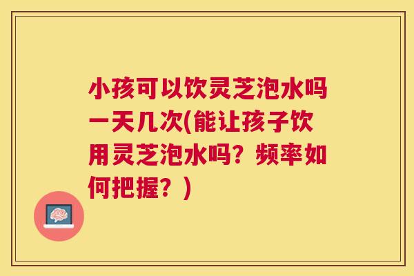 小孩可以饮灵芝泡水吗一天几次(能让孩子饮用灵芝泡水吗?频率如何把握?) 小孩可以饮灵芝泡水吗一天几次(能让孩子饮用灵芝泡水吗?频率如何把握?)