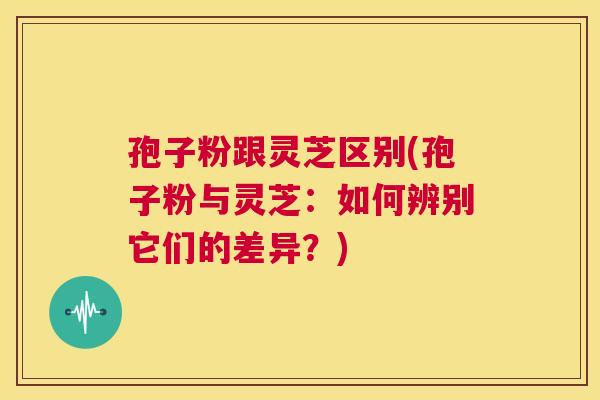 孢子粉跟灵芝区别(孢子粉与灵芝:如何辨别它们的差异?) 孢子粉跟灵芝区别(孢子粉与灵芝:如何辨别它们的差异?)