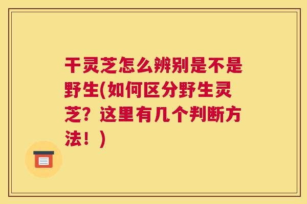 干灵芝怎么辨别是不是野生(如何区分野生灵芝？这里有几个判断方法！)