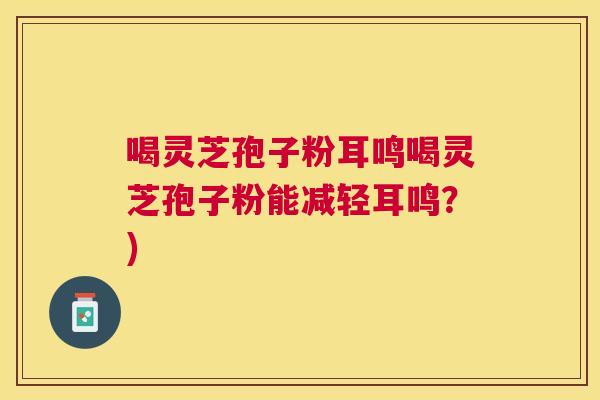 喝灵芝孢子粉耳鸣喝灵芝孢子粉能减轻耳鸣？)