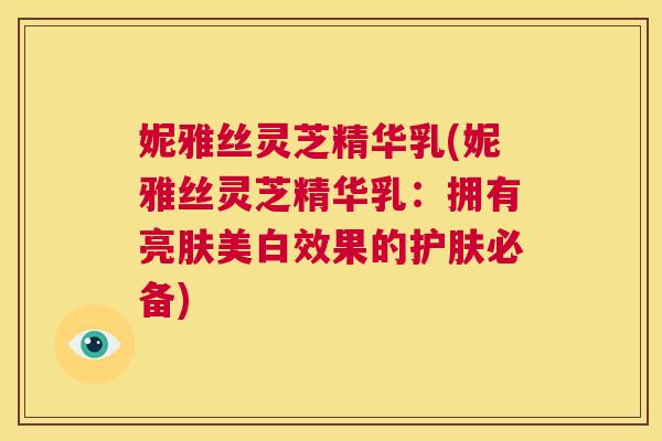 妮雅丝灵芝精华乳(妮雅丝灵芝精华乳:拥有亮肤美白效果的护肤必备) 妮雅丝灵芝精华乳(妮雅丝灵芝精华乳:拥有亮肤美白效果的护肤必备)