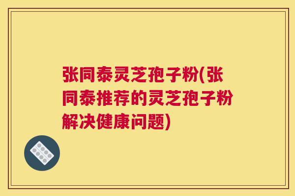 张同泰灵芝孢子粉(张同泰推荐的灵芝孢子粉解决健康问题) 张同泰灵芝孢子粉(张同泰推荐的灵芝孢子粉解决健康问题)