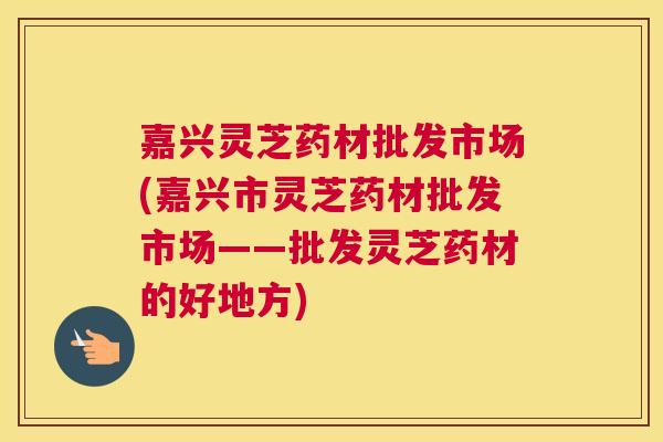 嘉兴灵芝药材批发市场(嘉兴市灵芝药材批发市场——批发灵芝药材的好地方) 嘉兴灵芝药材批发市场(嘉兴市灵芝药材批发市场——批发灵芝药材的好地方)