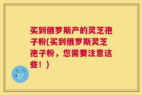 买到俄罗斯产的灵芝孢子粉(买到俄罗斯灵芝孢子粉，您需要注意这些！)