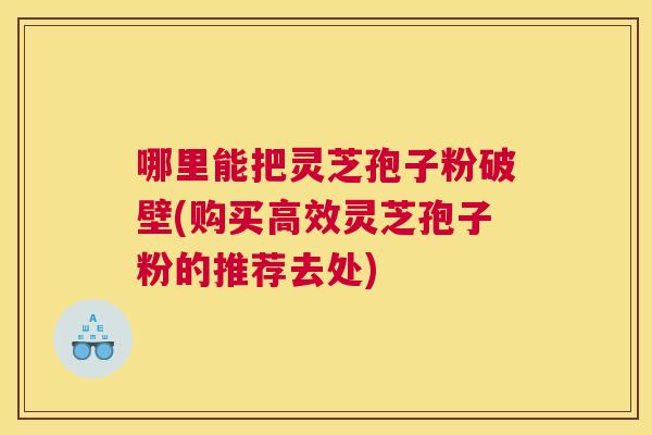 哪里能把灵芝孢子粉破壁(购买高效灵芝孢子粉的推荐去处) 哪里能把灵芝孢子粉破壁(购买高效灵芝孢子粉的推荐去处)